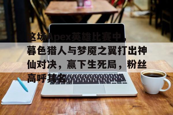 爱游戏官网-这场Apex英雄比赛中，暮色猎人与梦魇之翼打出神仙对决，赢下生死局，粉丝高呼其名的简单介绍
