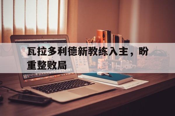 爱游戏网页版登录入口-包含瓦拉多利德新教练入主，盼重整败局的词条